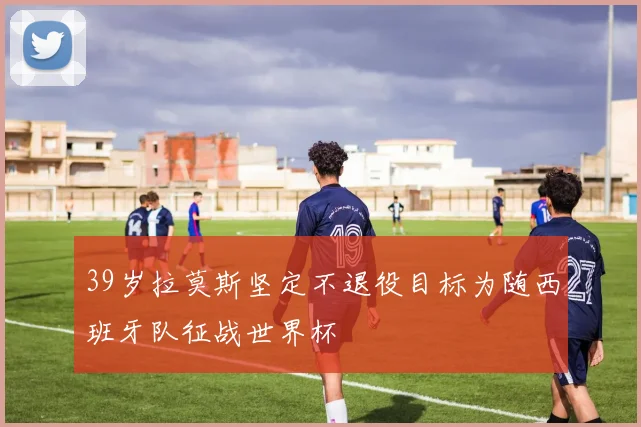 39岁拉莫斯坚定不退役目标为随西班牙队征战世界杯