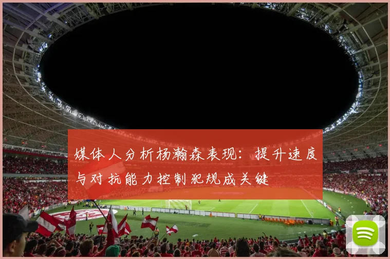 媒体人分析杨瀚森表现：提升速度与对抗能力控制犯规成关键