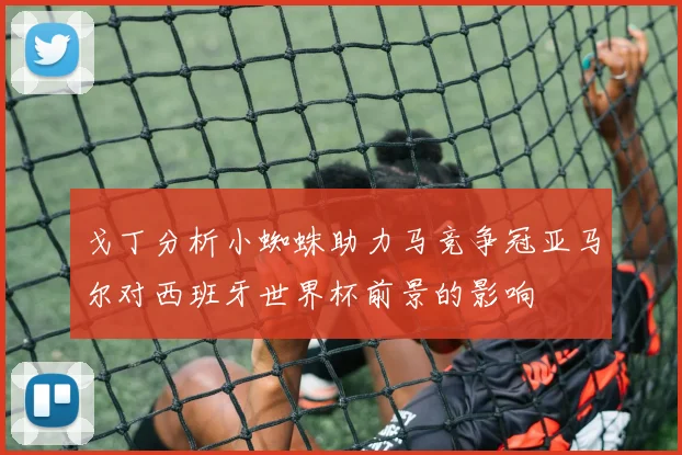 戈丁分析小蜘蛛助力马竞争冠亚马尔对西班牙世界杯前景的影响