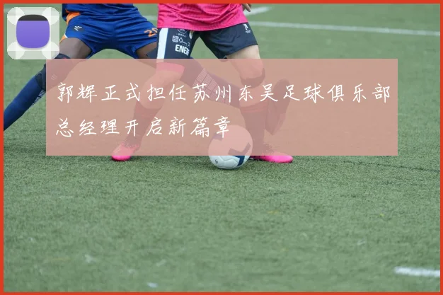 郭辉正式担任苏州东吴足球俱乐部总经理开启新篇章