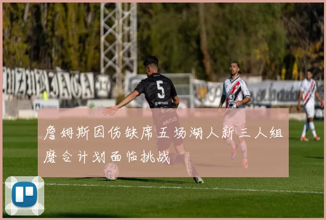 詹姆斯因伤缺席五场湖人新三人组磨合计划面临挑战