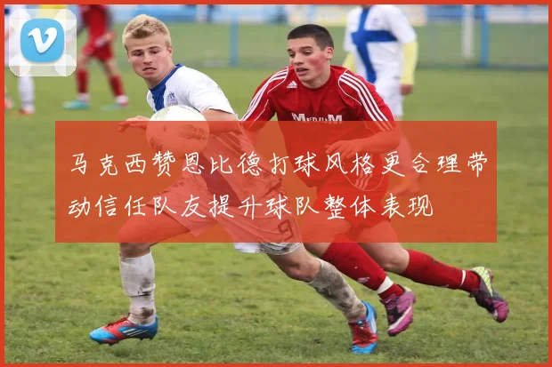 马克西赞恩比德打球风格更合理带动信任队友提升球队整体表现
