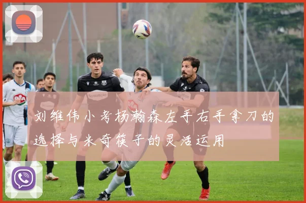 刘维伟小考杨瀚森左手右手拿刀的选择与米奇筷子的灵活运用