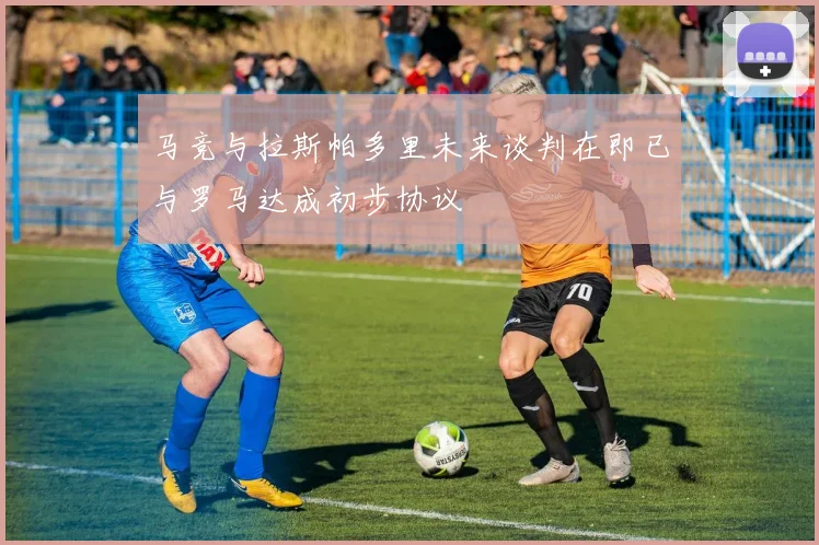 马竞与拉斯帕多里未来谈判在即已与罗马达成初步协议