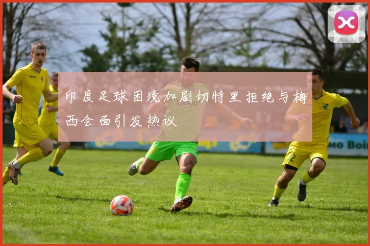 印度足球困境加剧切特里拒绝与梅西会面引发热议