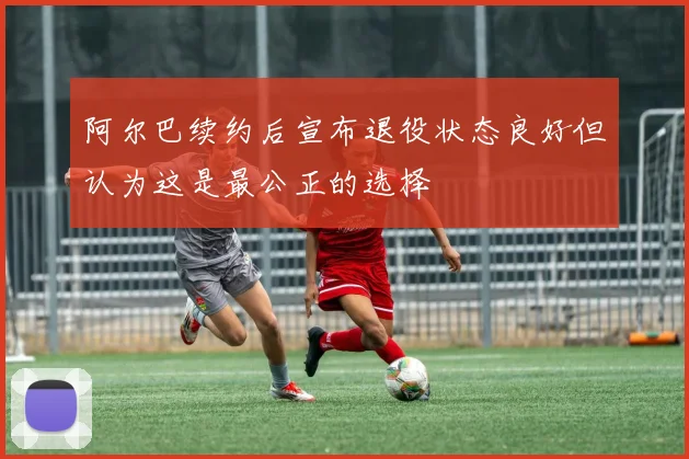 阿尔巴续约后宣布退役状态良好但认为这是最公正的选择