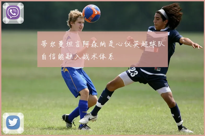 蒂尔曼坦言阿森纳是心仪英超球队自信能融入战术体系