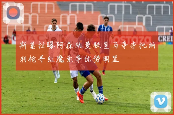 斯基拉曝阿森纳曼联皇马争夺托纳利枪手红魔竞争优势明显