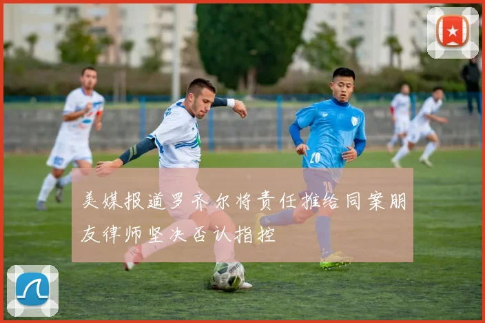 美媒报道罗齐尔将责任推给同案朋友律师坚决否认指控