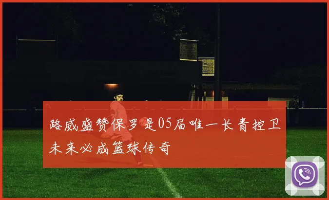路威盛赞保罗是05届唯一长青控卫未来必成篮球传奇