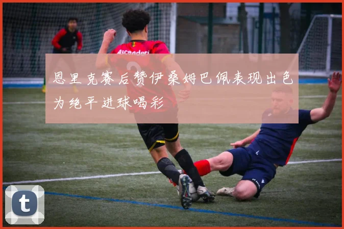 恩里克赛后赞伊桑姆巴佩表现出色为绝平进球喝彩