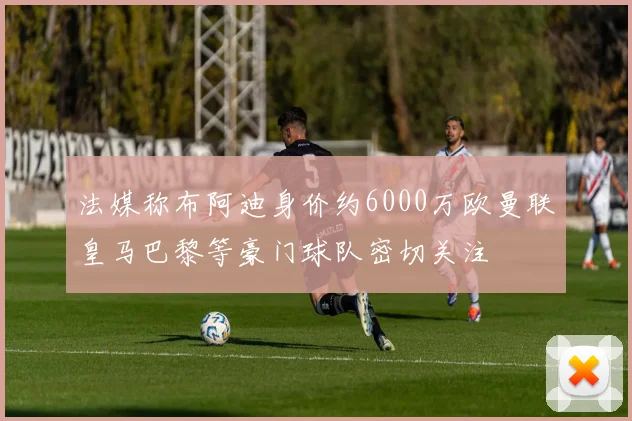 法媒称布阿迪身价约6000万欧曼联皇马巴黎等豪门球队密切关注