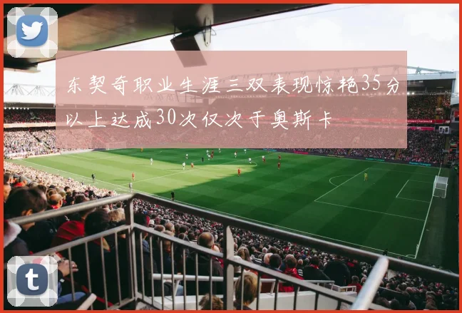 东契奇职业生涯三双表现惊艳35分以上达成30次仅次于奥斯卡