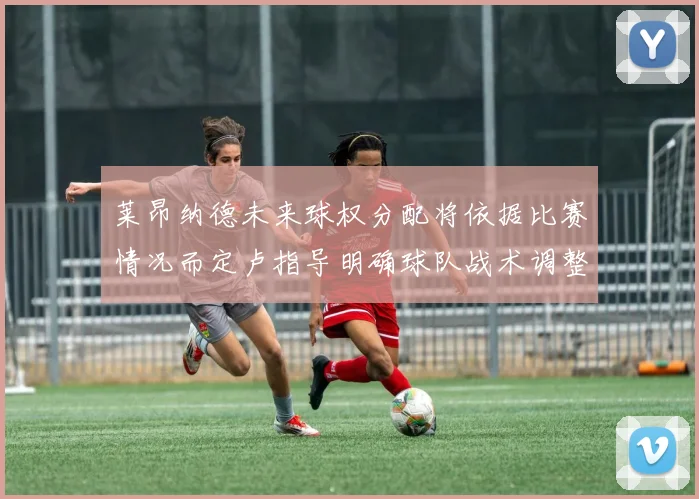 莱昂纳德未来球权分配将依据比赛情况而定卢指导明确球队战术调整方向