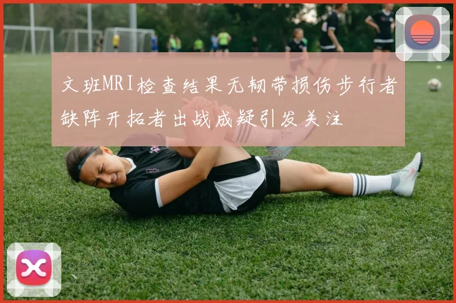 文班MRI检查结果无韧带损伤步行者缺阵开拓者出战成疑引发关注