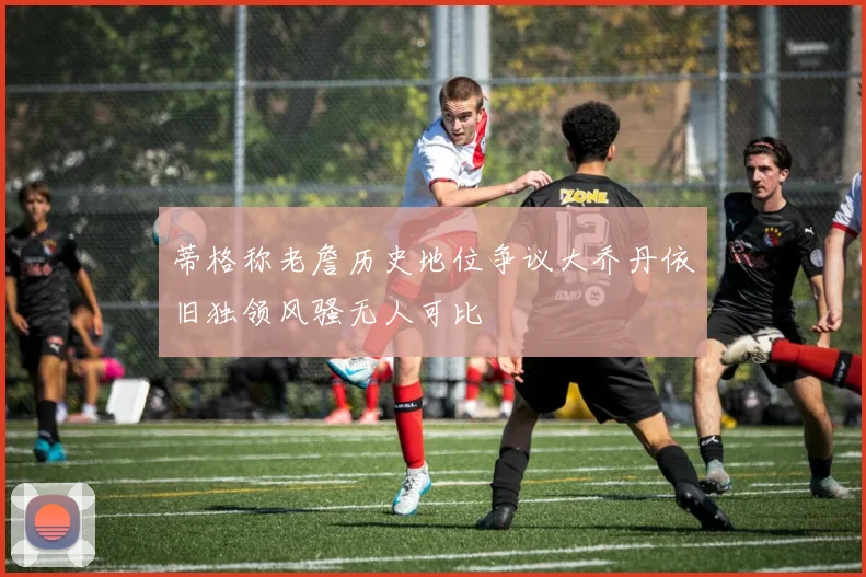 蒂格称老詹历史地位争议大乔丹依旧独领风骚无人可比