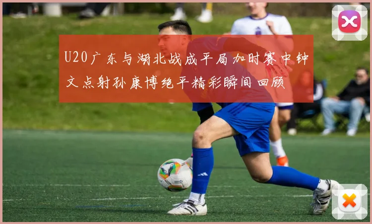 U20广东与湖北战成平局加时赛中钟文点射孙康博绝平精彩瞬间回顾