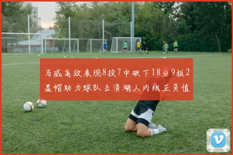 马威高效表现8投7中砍下18分9板2盖帽助力球队击溃湖人内线正负值高达19