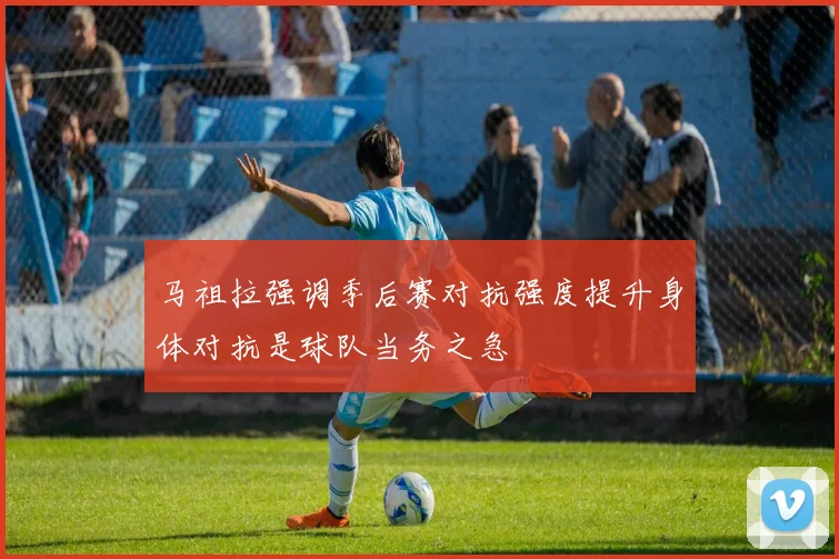 马祖拉强调季后赛对抗强度提升身体对抗是球队当务之急