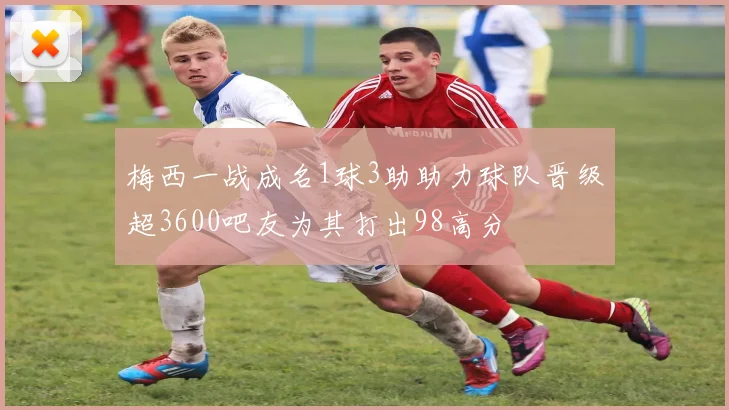 梅西一战成名1球3助助力球队晋级超3600吧友为其打出98高分