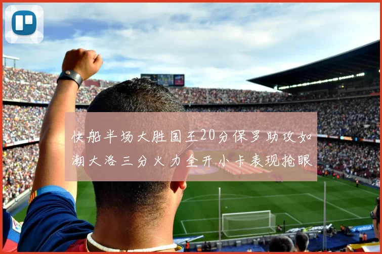 快船半场大胜国王20分保罗助攻如潮大洛三分火力全开小卡表现抢眼