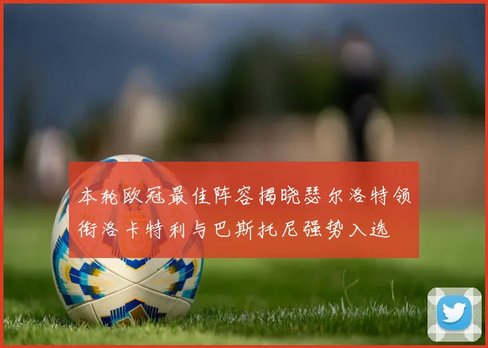 本轮欧冠最佳阵容揭晓瑟尔洛特领衔洛卡特利与巴斯托尼强势入选