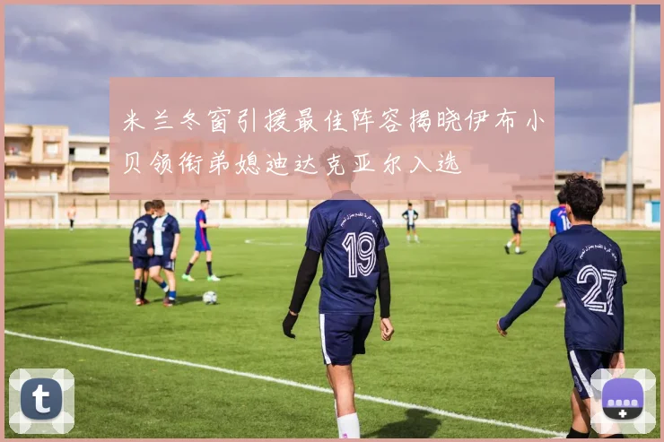 米兰冬窗引援最佳阵容揭晓伊布小贝领衔弟媳迪达克亚尔入选