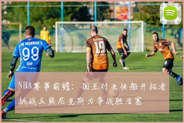 NBA赛事前瞻：国王对决快船开拓者挑战灰熊尼克斯力争战胜活塞